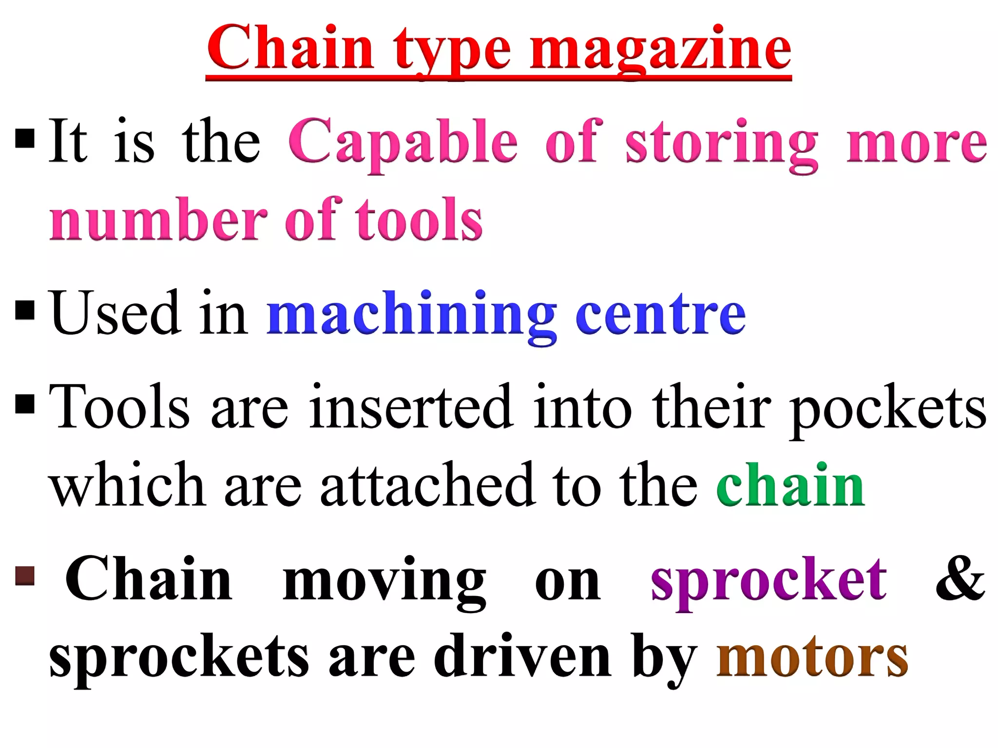 Chain type magazine
It is the Capable of storing more
number of tools
Used in machining centre
Tools are inserted into their pockets
which are attached to the chain
 Chain moving on sprocket &
sprockets are driven by motors
 