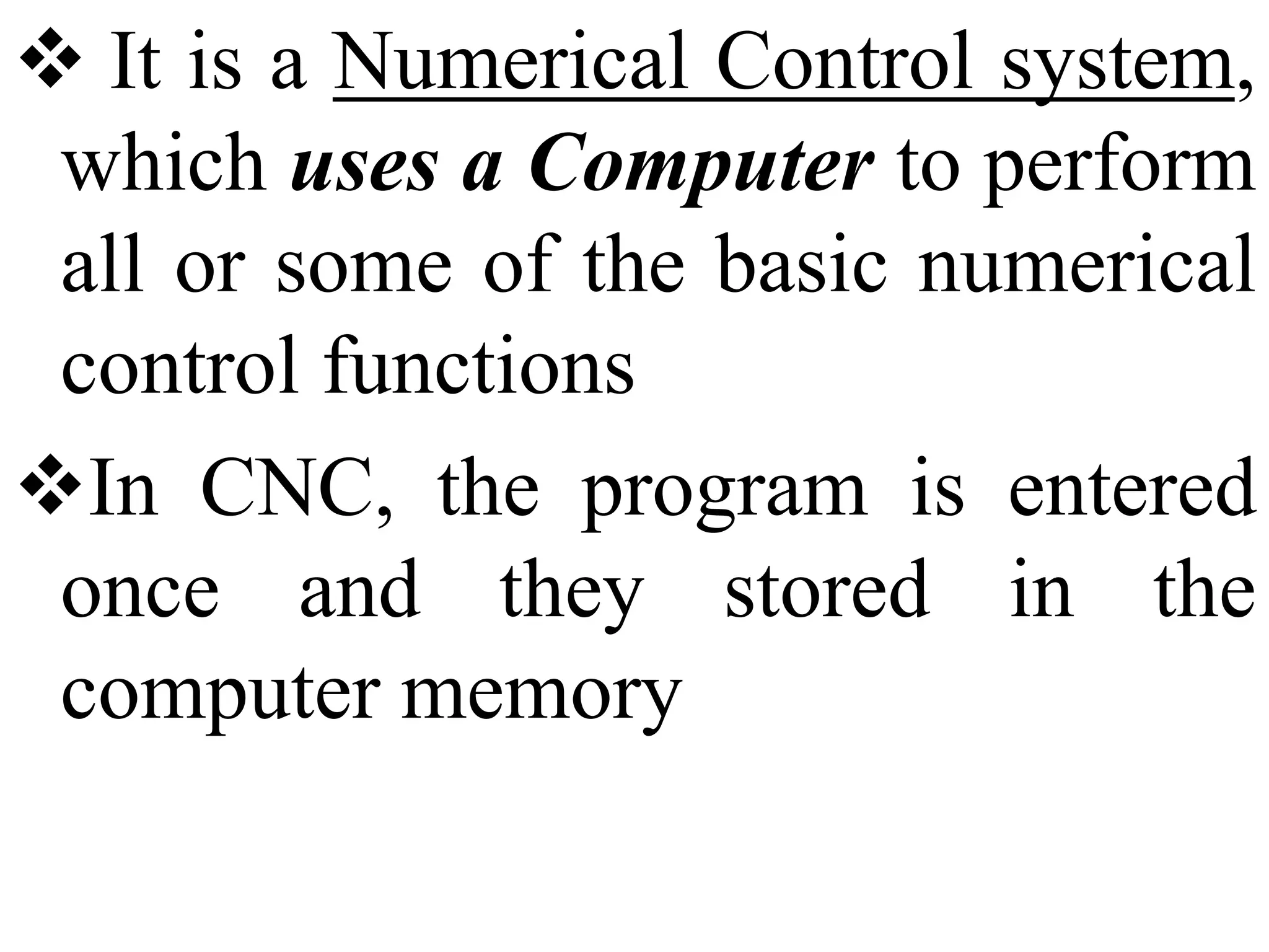  It is a Numerical Control system,
which uses a Computer to perform
all or some of the basic numerical
control functions
In CNC, the program is entered
once and they stored in the
computer memory
 