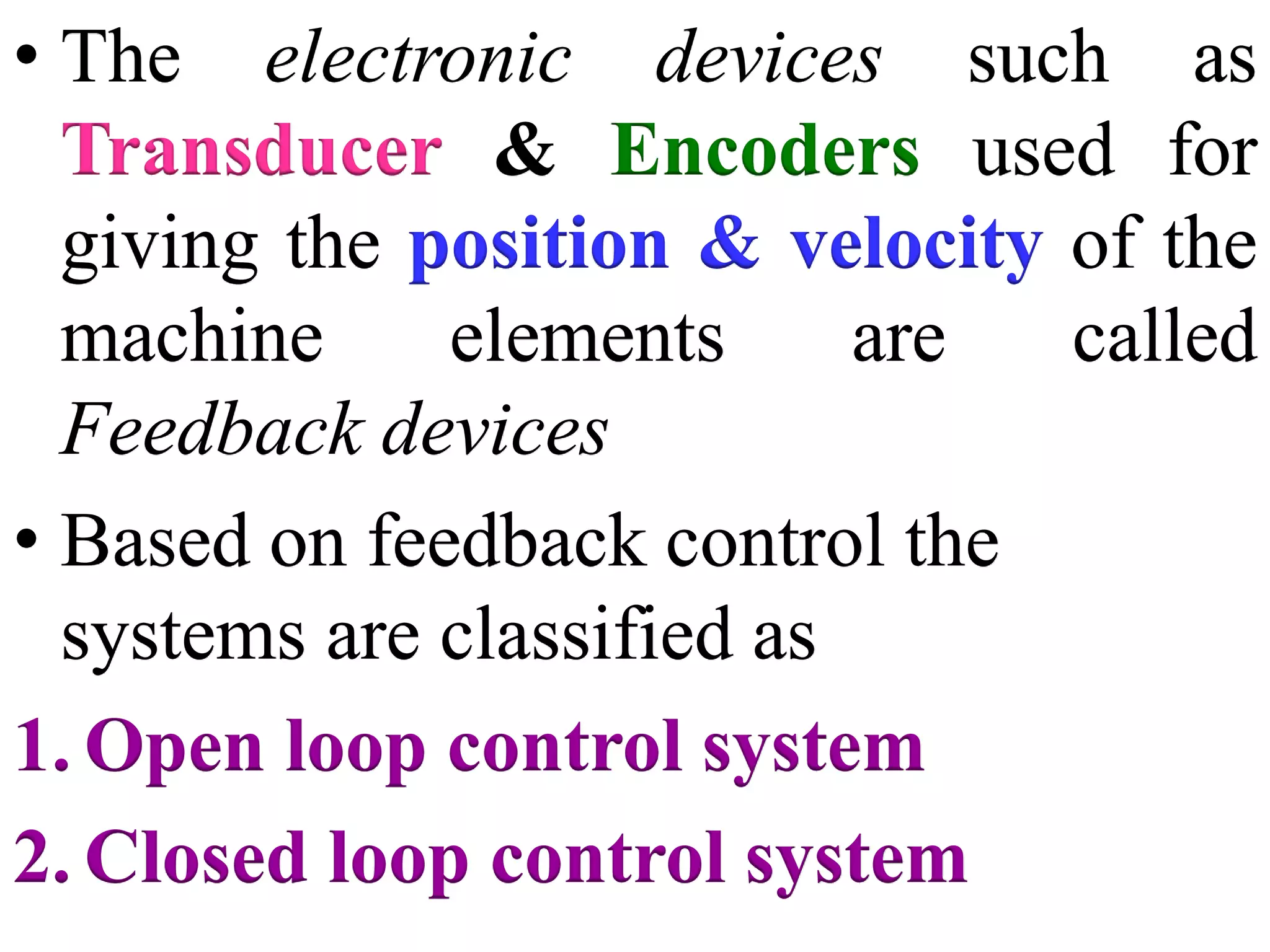 • The electronic devices such as
Transducer & Encoders used for
giving the position & velocity of the
machine elements are called
Feedback devices
• Based on feedback control the
systems are classified as
1. Open loop control system
2. Closed loop control system
 