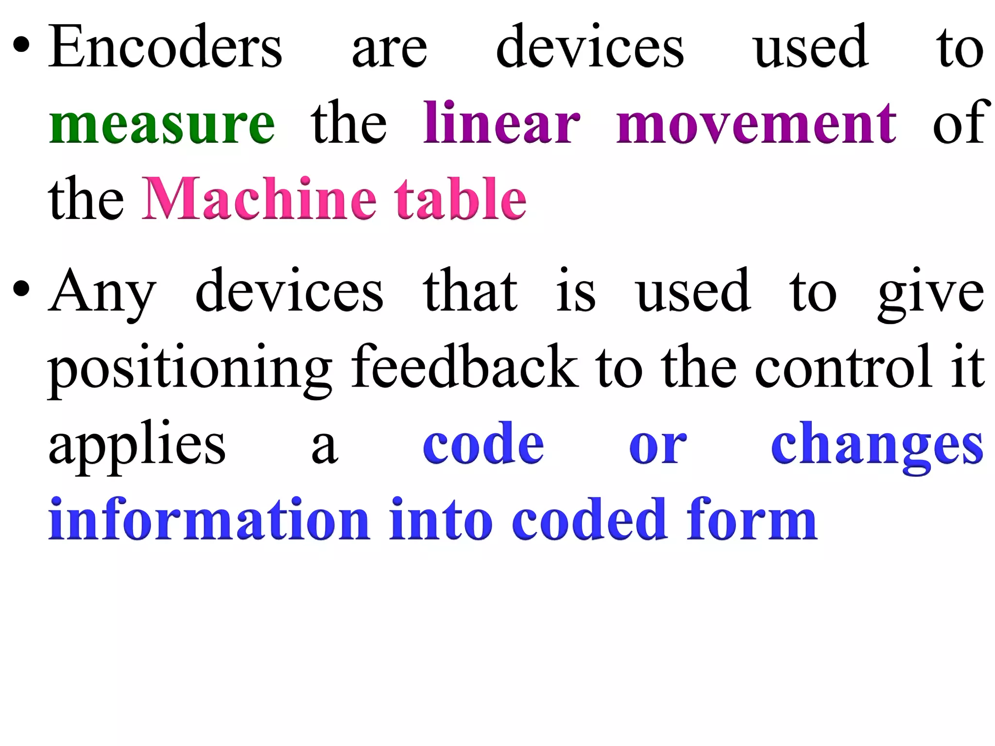 • Encoders are devices used to
measure the linear movement of
the Machine table
• Any devices that is used to give
positioning feedback to the control it
applies a code or changes
information into coded form
 