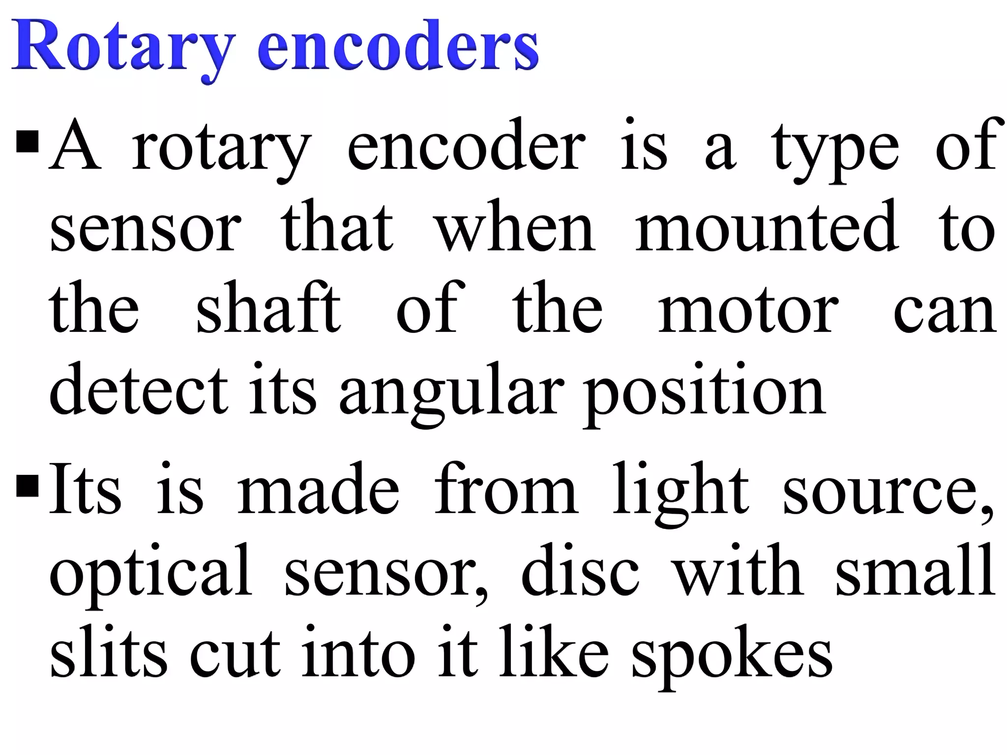 Rotary encoders
A rotary encoder is a type of
sensor that when mounted to
the shaft of the motor can
detect its angular position
Its is made from light source,
optical sensor, disc with small
slits cut into it like spokes
 