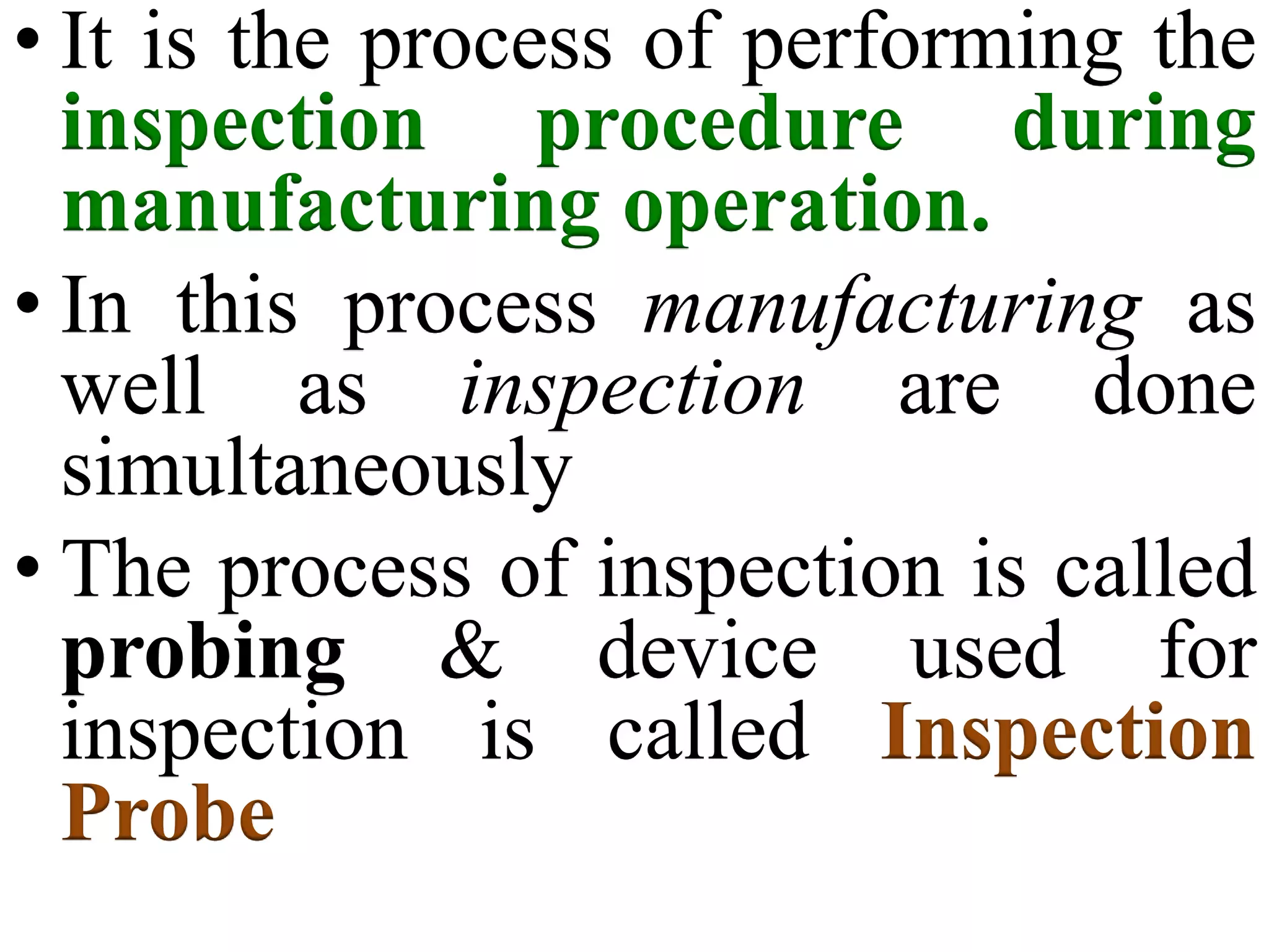 • It is the process of performing the
inspection procedure during
manufacturing operation.
• In this process manufacturing as
well as inspection are done
simultaneously
• The process of inspection is called
probing & device used for
inspection is called Inspection
Probe
 