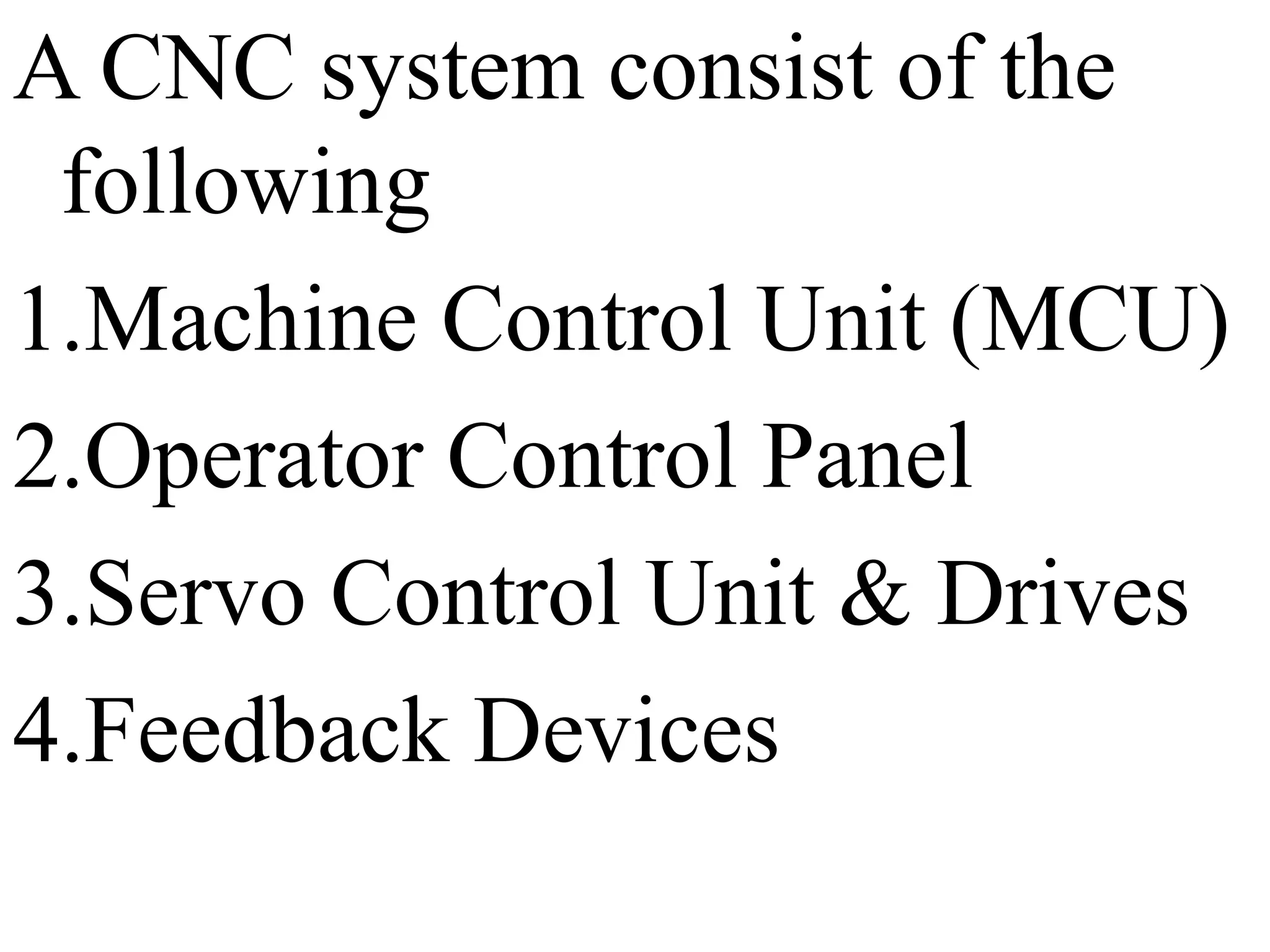A CNC system consist of the
following
1.Machine Control Unit (MCU)
2.Operator Control Panel
3.Servo Control Unit & Drives
4.Feedback Devices
 