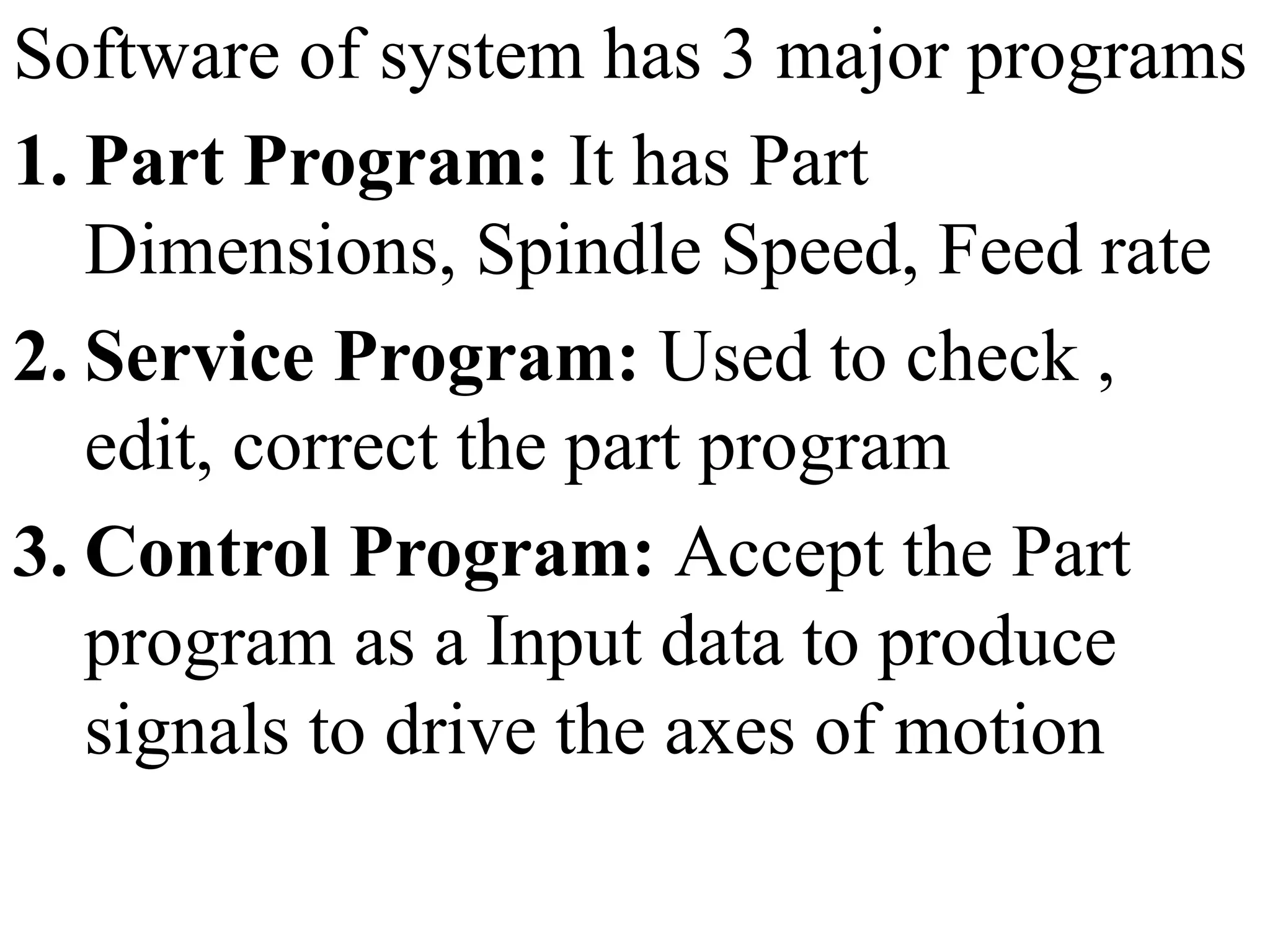 Software of system has 3 major programs
1. Part Program: It has Part
Dimensions, Spindle Speed, Feed rate
2. Service Program: Used to check ,
edit, correct the part program
3. Control Program: Accept the Part
program as a Input data to produce
signals to drive the axes of motion
 