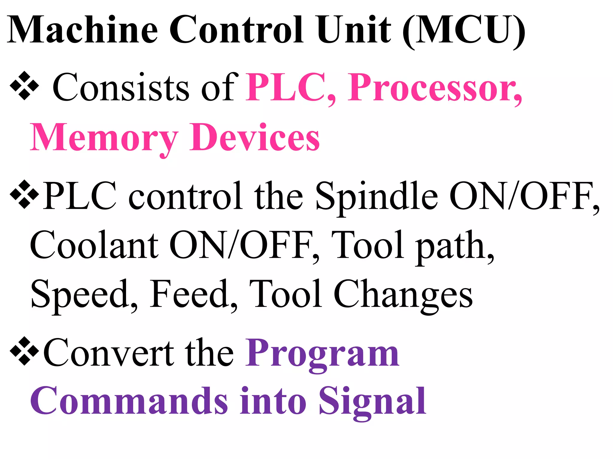 Machine Control Unit (MCU)
 Consists of PLC, Processor,
Memory Devices
PLC control the Spindle ON/OFF,
Coolant ON/OFF, Tool path,
Speed, Feed, Tool Changes
Convert the Program
Commands into Signal
 