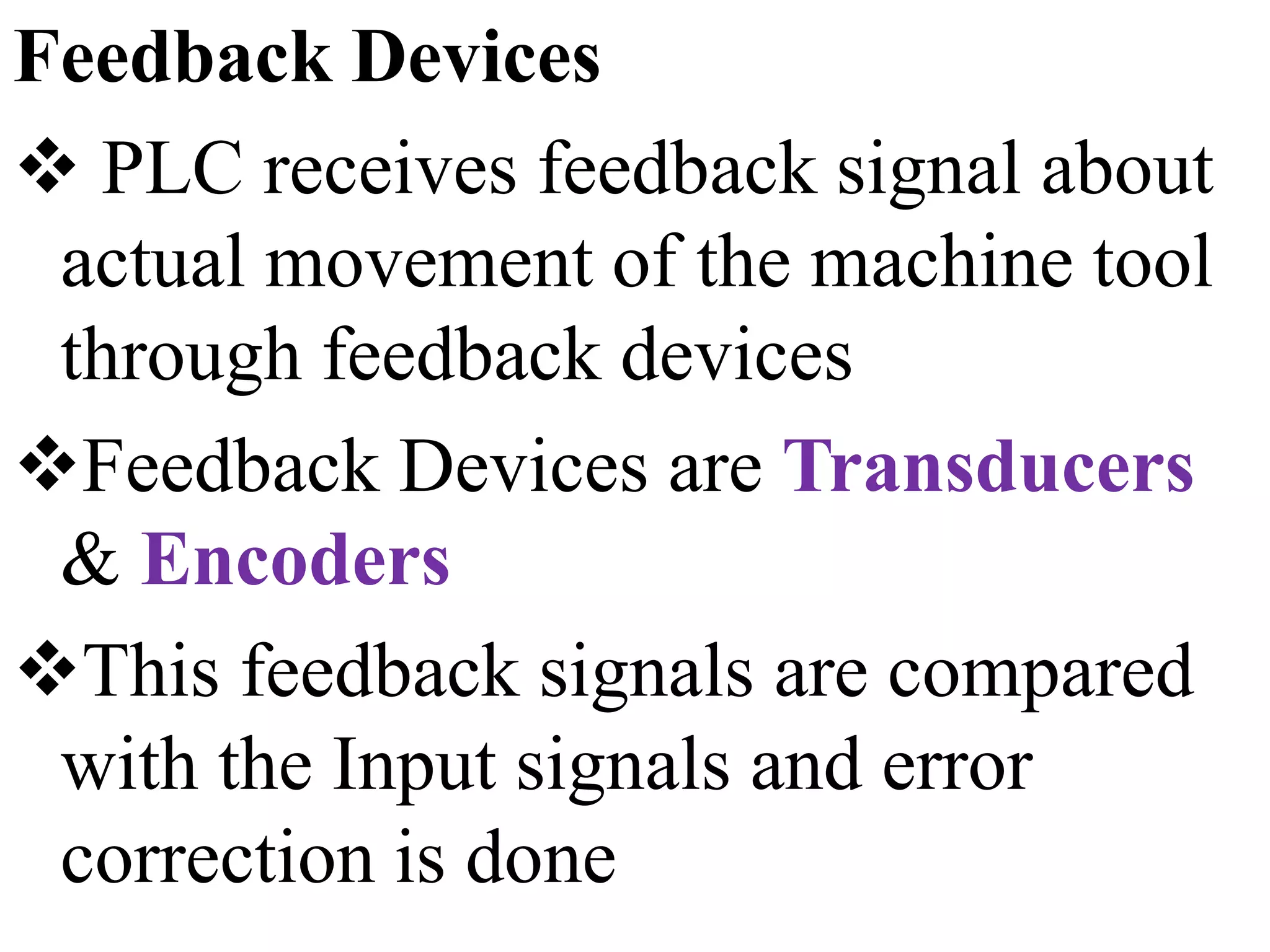 Feedback Devices
 PLC receives feedback signal about
actual movement of the machine tool
through feedback devices
Feedback Devices are Transducers
& Encoders
This feedback signals are compared
with the Input signals and error
correction is done
 