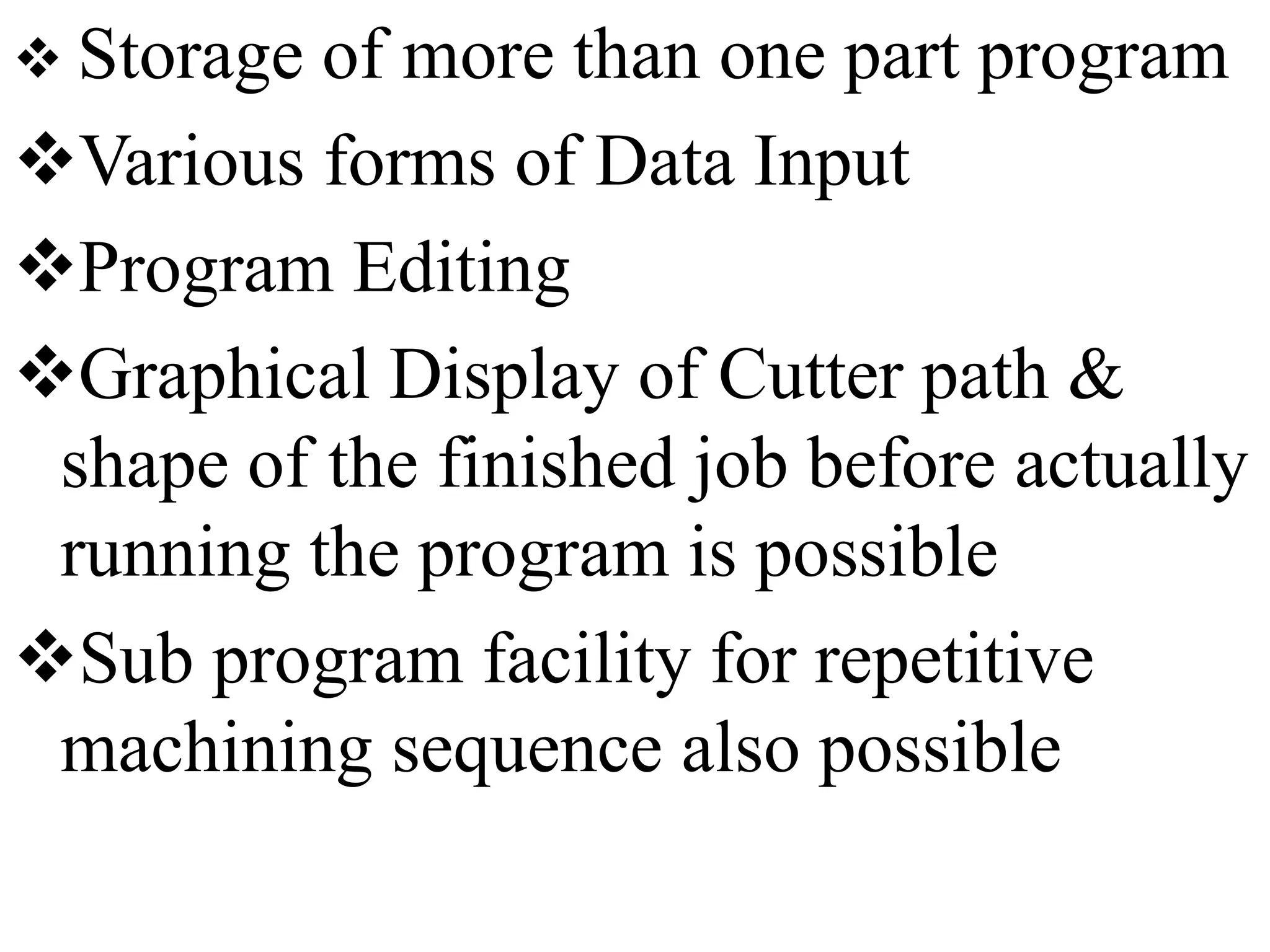  Storage of more than one part program
Various forms of Data Input
Program Editing
Graphical Display of Cutter path &
shape of the finished job before actually
running the program is possible
Sub program facility for repetitive
machining sequence also possible
 