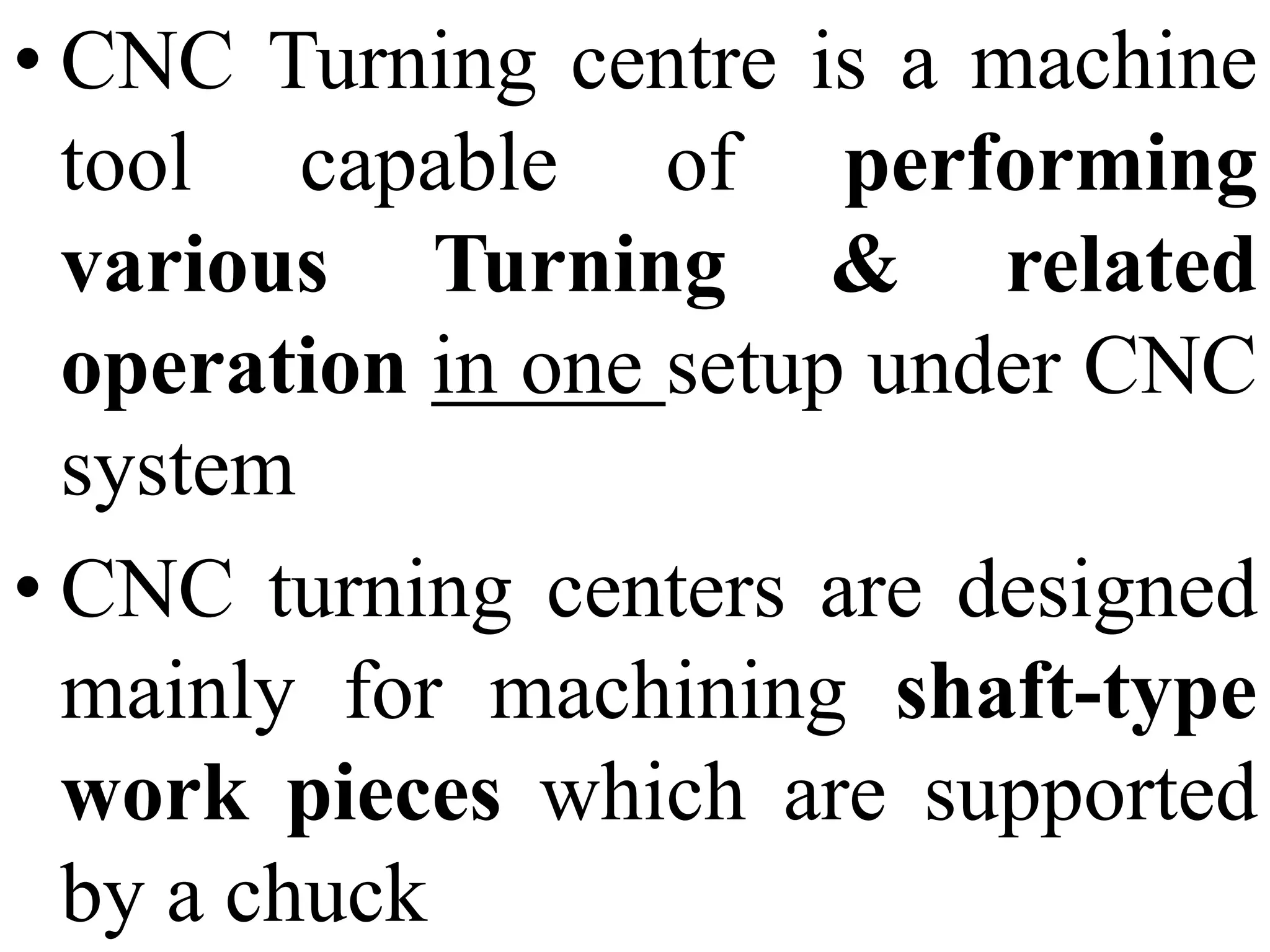 • CNC Turning centre is a machine
tool capable of performing
various Turning & related
operation in one setup under CNC
system
• CNC turning centers are designed
mainly for machining shaft-type
work pieces which are supported
by a chuck
 