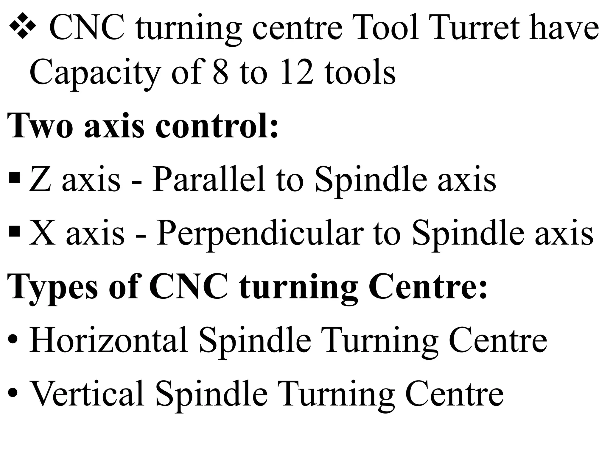  CNC turning centre Tool Turret have
Capacity of 8 to 12 tools
Two axis control:
 Z axis - Parallel to Spindle axis
 X axis - Perpendicular to Spindle axis
Types of CNC turning Centre:
• Horizontal Spindle Turning Centre
• Vertical Spindle Turning Centre
 