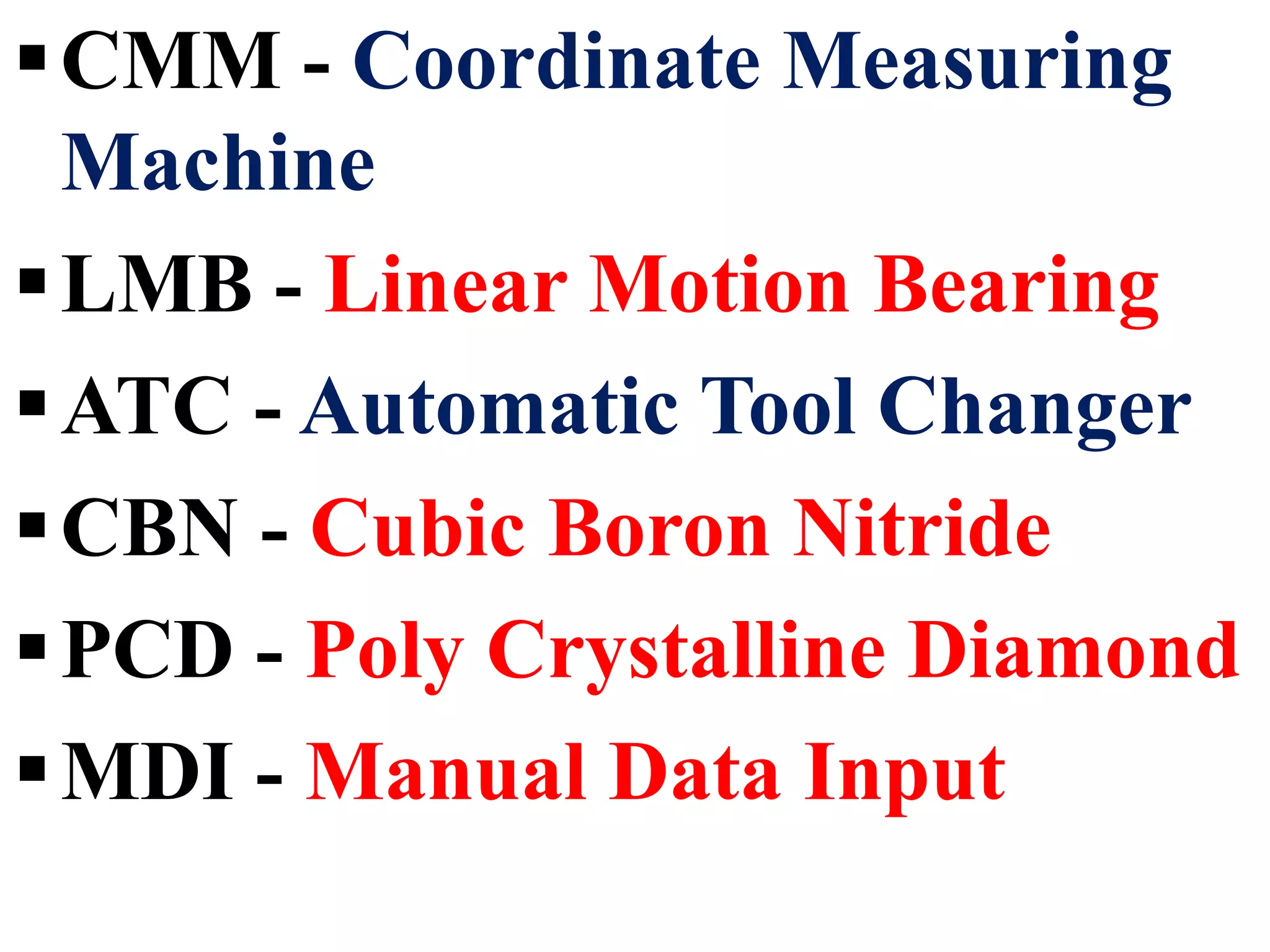 CMM - Coordinate Measuring
Machine
LMB - Linear Motion Bearing
ATC - Automatic Tool Changer
CBN - Cubic Boron Nitride
PCD - Poly Crystalline Diamond
MDI - Manual Data Input
 