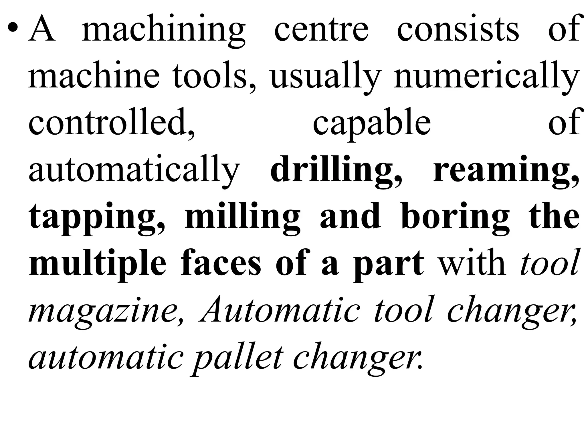• A machining centre consists of
machine tools, usually numerically
controlled, capable of
automatically drilling, reaming,
tapping, milling and boring the
multiple faces of a part with tool
magazine, Automatic tool changer,
automatic pallet changer.
 
