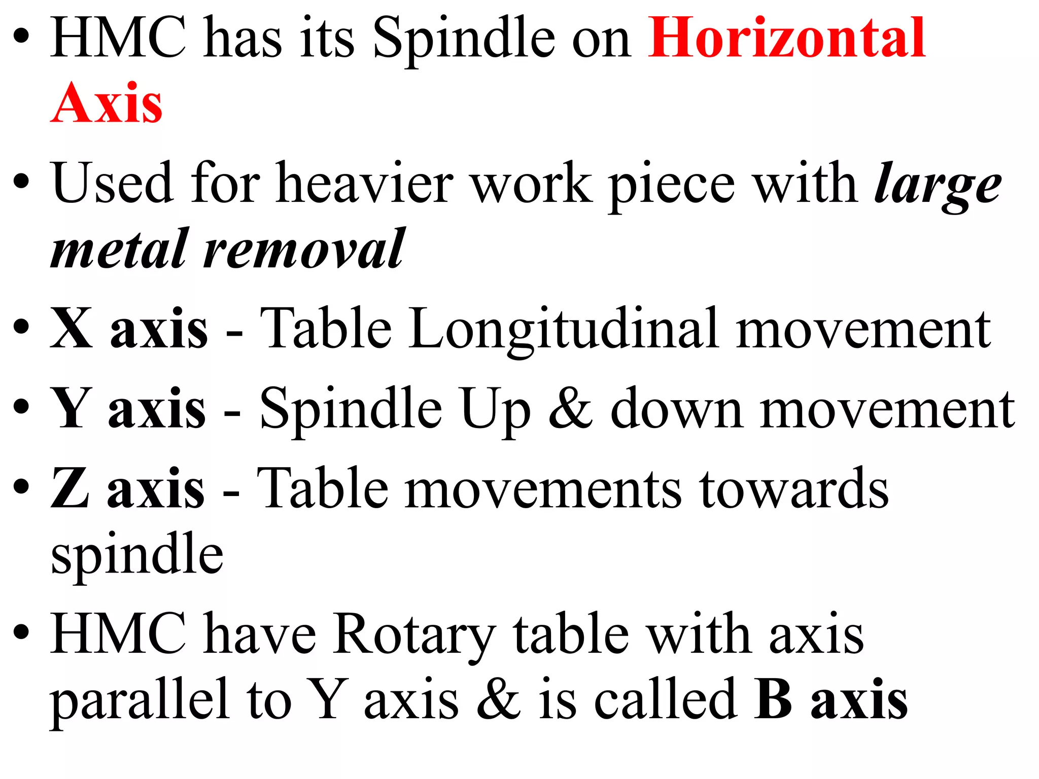 • HMC has its Spindle on Horizontal
Axis
• Used for heavier work piece with large
metal removal
• X axis - Table Longitudinal movement
• Y axis - Spindle Up & down movement
• Z axis - Table movements towards
spindle
• HMC have Rotary table with axis
parallel to Y axis & is called B axis
 