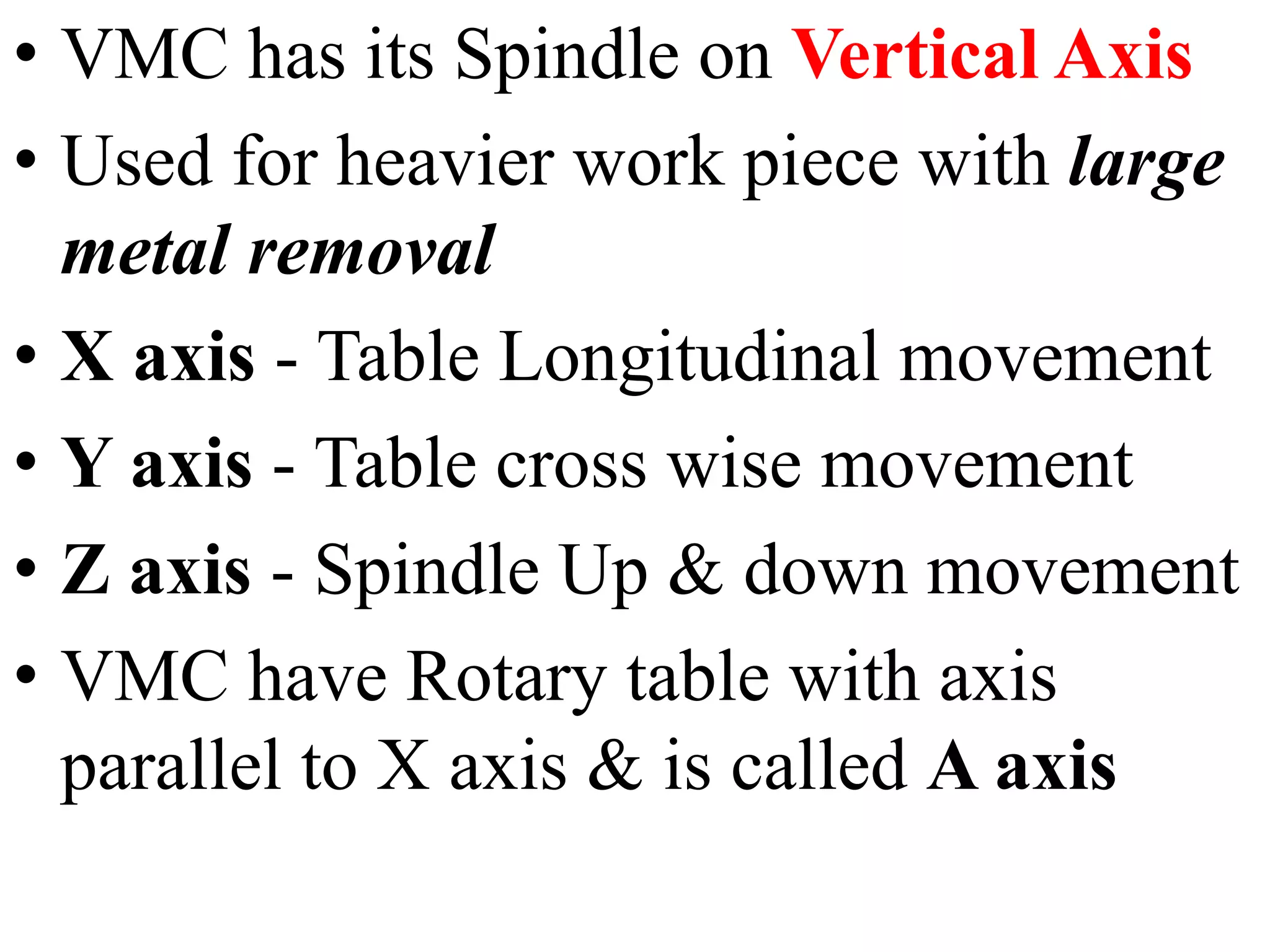 • VMC has its Spindle on Vertical Axis
• Used for heavier work piece with large
metal removal
• X axis - Table Longitudinal movement
• Y axis - Table cross wise movement
• Z axis - Spindle Up & down movement
• VMC have Rotary table with axis
parallel to X axis & is called A axis
 