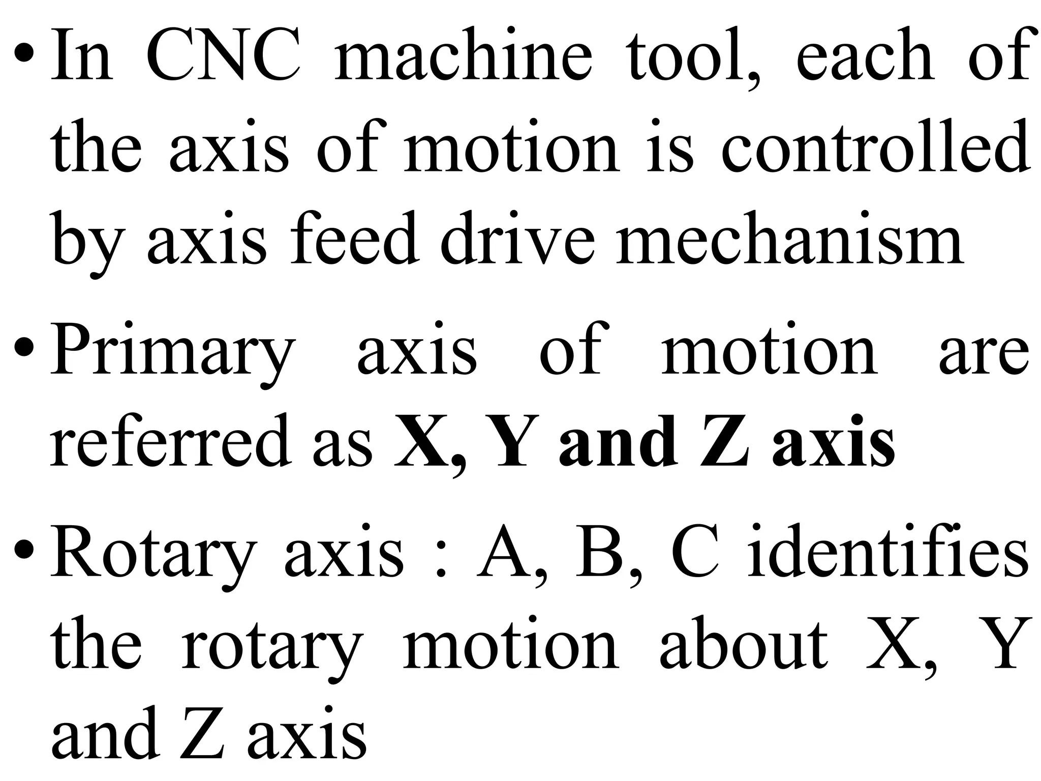 • In CNC machine tool, each of
the axis of motion is controlled
by axis feed drive mechanism
• Primary axis of motion are
referred as X, Y and Z axis
• Rotary axis : A, B, C identifies
the rotary motion about X, Y
and Z axis
 