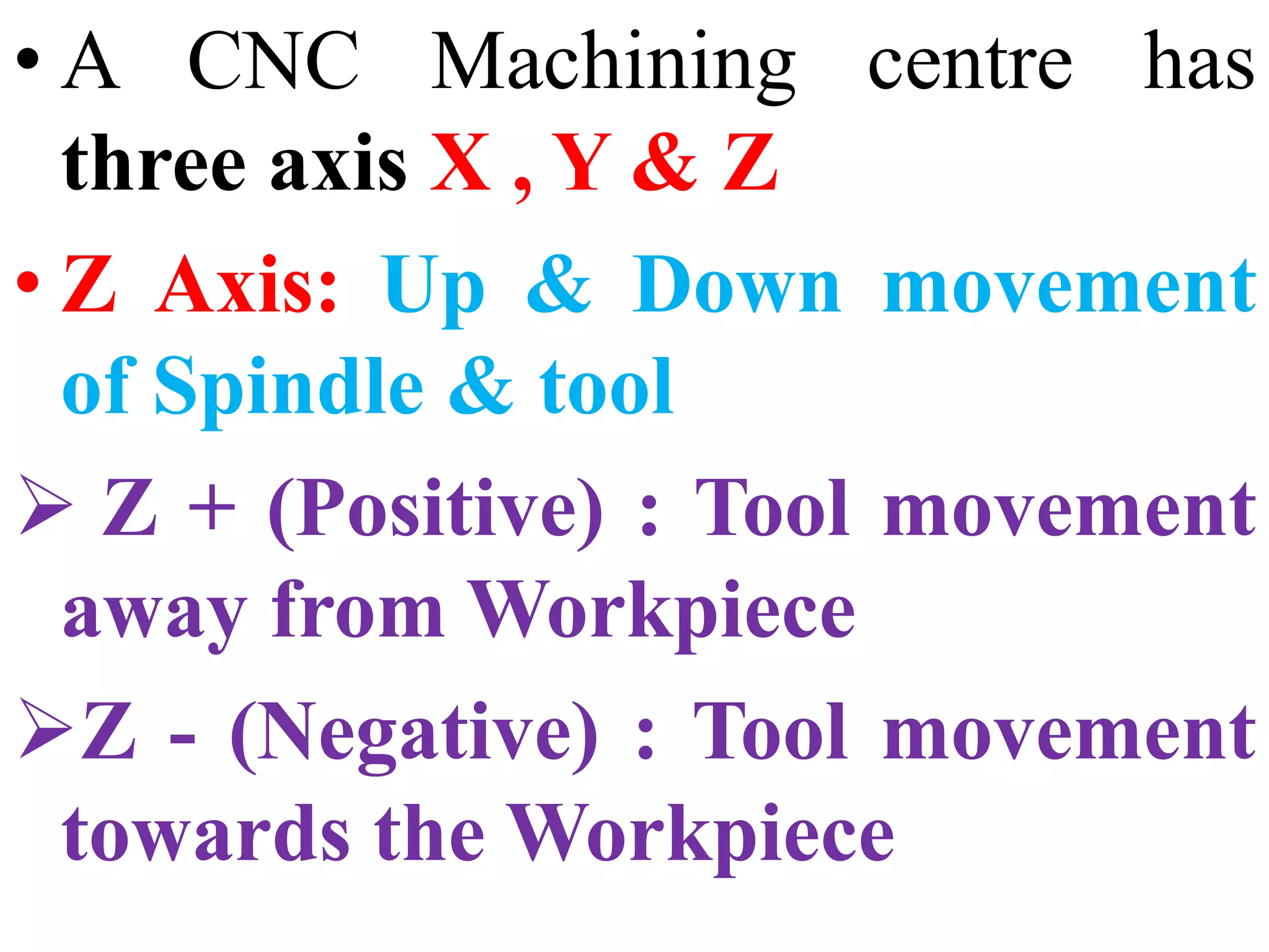 • A CNC Machining centre has
three axis X , Y & Z
• Z Axis: Up & Down movement
of Spindle & tool
 Z + (Positive) : Tool movement
away from Workpiece
Z - (Negative) : Tool movement
towards the Workpiece
 