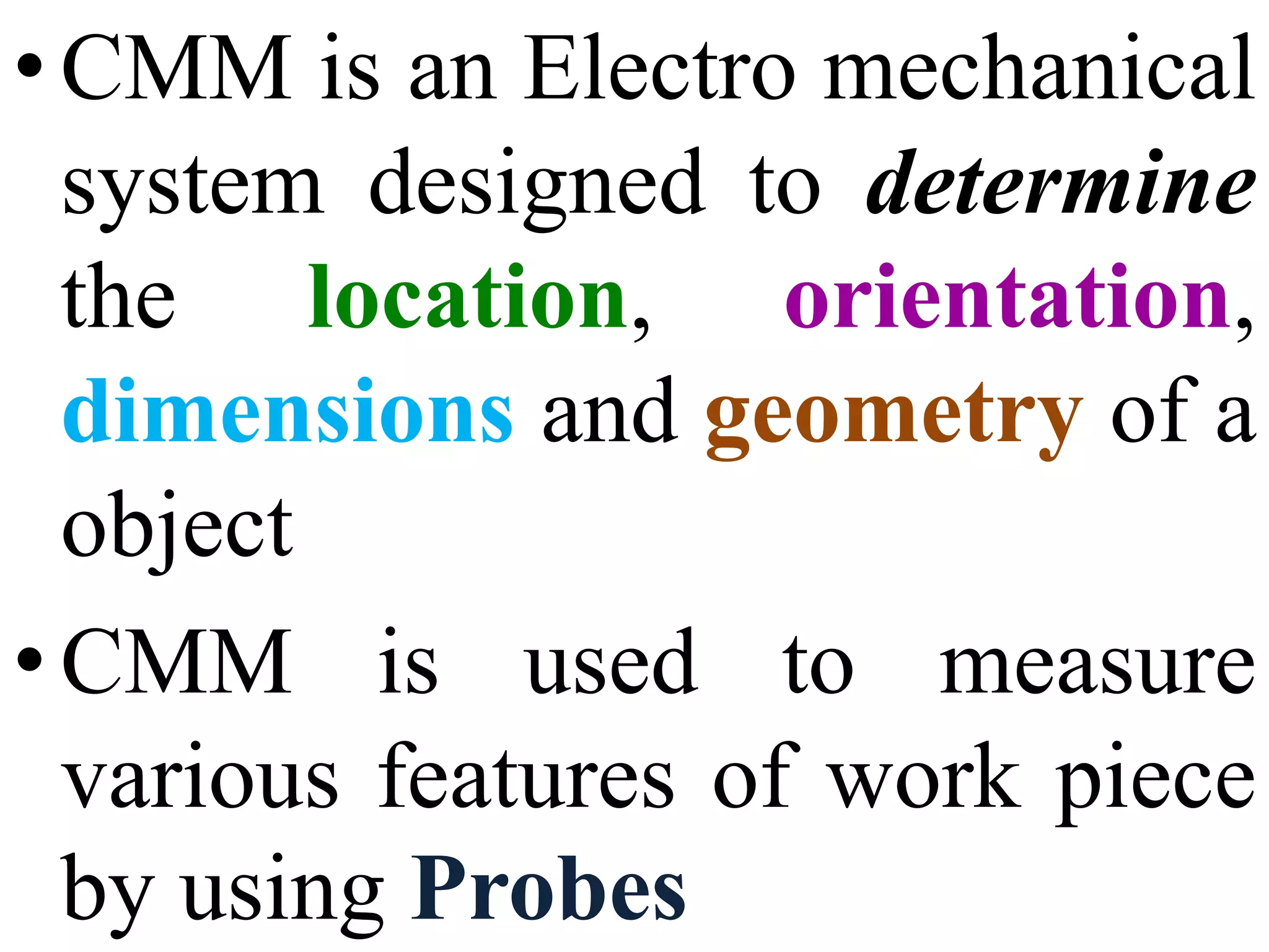•CMM is an Electro mechanical
system designed to determine
the location, orientation,
dimensions and geometry of a
object
•CMM is used to measure
various features of work piece
by using Probes
 