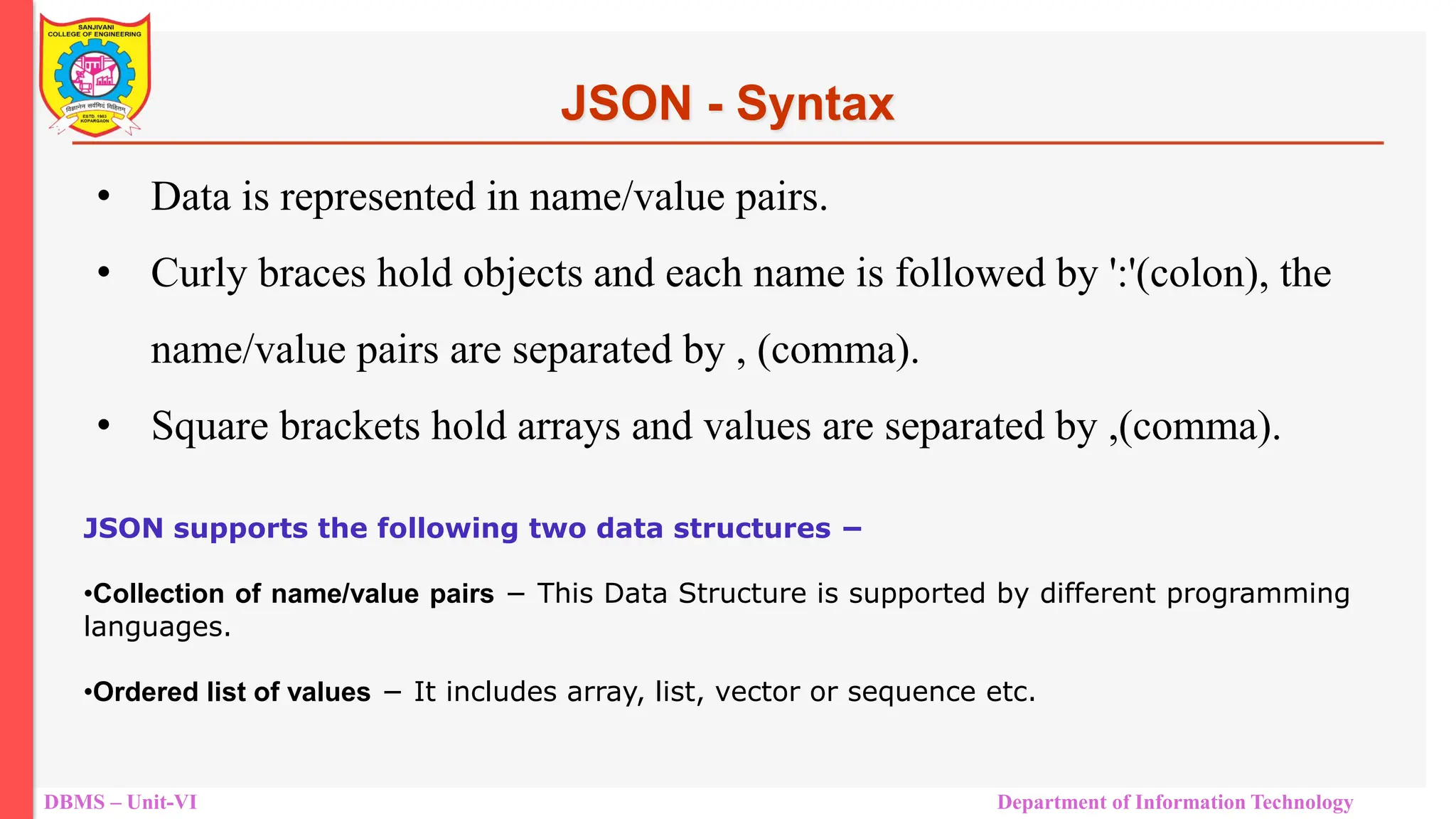 DBMS – Unit-VI Department of Information Technology • Data is represented in name/value pairs. • Curly braces hold objects and each name is followed by ':'(colon), the name/value pairs are separated by , (comma). • Square brackets hold arrays and values are separated by ,(comma). JSON - Syntax JSON supports the following two data structures − •Collection of name/value pairs − This Data Structure is supported by different programming languages. •Ordered list of values − It includes array, list, vector or sequence etc. 