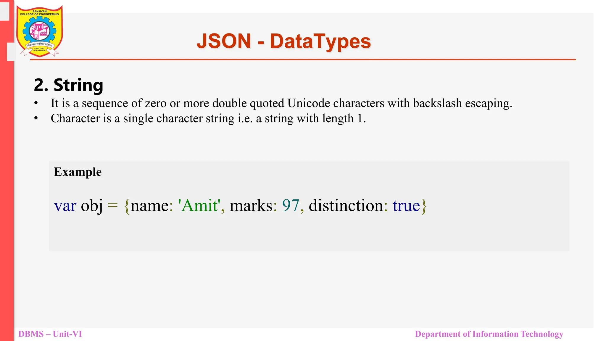 DBMS – Unit-VI Department of Information Technology JSON - DataTypes 2. String • It is a sequence of zero or more double quoted Unicode characters with backslash escaping. • Character is a single character string i.e. a string with length 1. Example var obj = {name: 'Amit', marks: 97, distinction: true} 