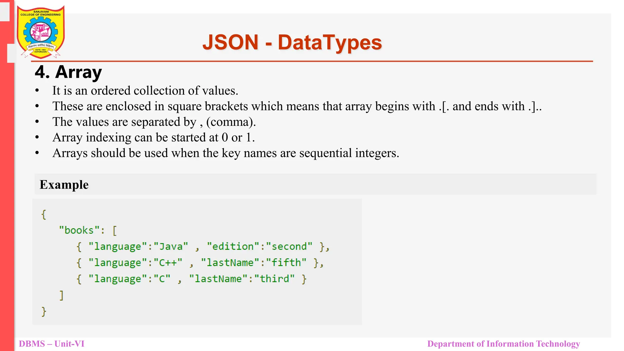 DBMS – Unit-VI Department of Information Technology JSON - DataTypes 4. Array • It is an ordered collection of values. • These are enclosed in square brackets which means that array begins with .[. and ends with .].. • The values are separated by , (comma). • Array indexing can be started at 0 or 1. • Arrays should be used when the key names are sequential integers. Example 