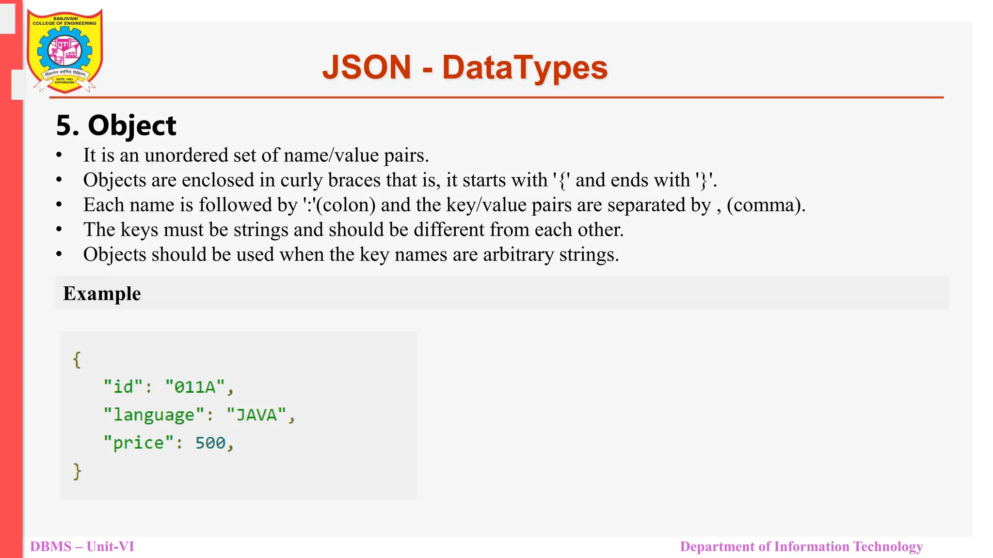 DBMS – Unit-VI Department of Information Technology JSON - DataTypes 5. Object • It is an unordered set of name/value pairs. • Objects are enclosed in curly braces that is, it starts with '{' and ends with '}'. • Each name is followed by ':'(colon) and the key/value pairs are separated by , (comma). • The keys must be strings and should be different from each other. • Objects should be used when the key names are arbitrary strings. Example 
