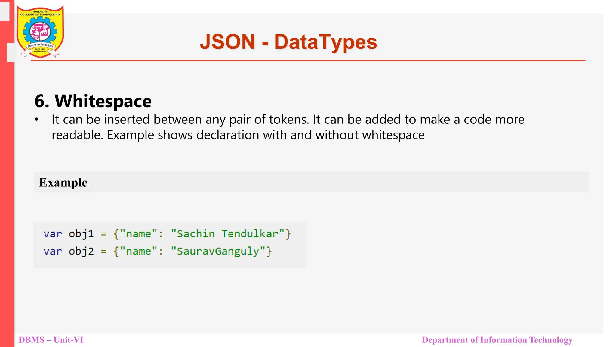 DBMS – Unit-VI Department of Information Technology JSON - DataTypes 6. Whitespace • It can be inserted between any pair of tokens. It can be added to make a code more readable. Example shows declaration with and without whitespace Example 