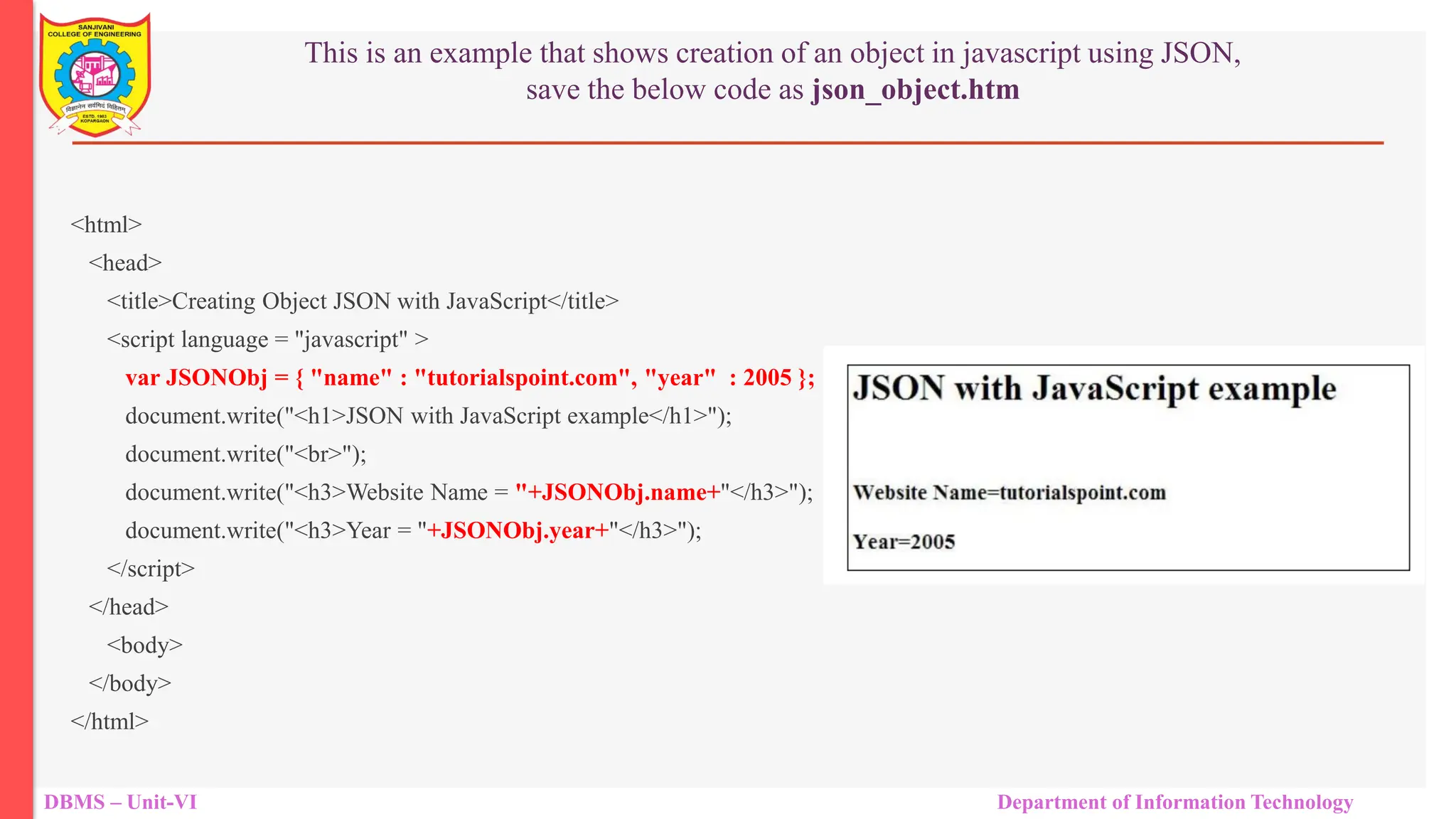 DBMS – Unit-VI Department of Information Technology This is an example that shows creation of an object in javascript using JSON, save the below code as json_object.htm <html> <head> <title>Creating Object JSON with JavaScript</title> <script language = "javascript" > var JSONObj = { "name" : "tutorialspoint.com", "year" : 2005 }; document.write("<h1>JSON with JavaScript example</h1>"); document.write("<br>"); document.write("<h3>Website Name = "+JSONObj.name+"</h3>"); document.write("<h3>Year = "+JSONObj.year+"</h3>"); </script> </head> <body> </body> </html> 