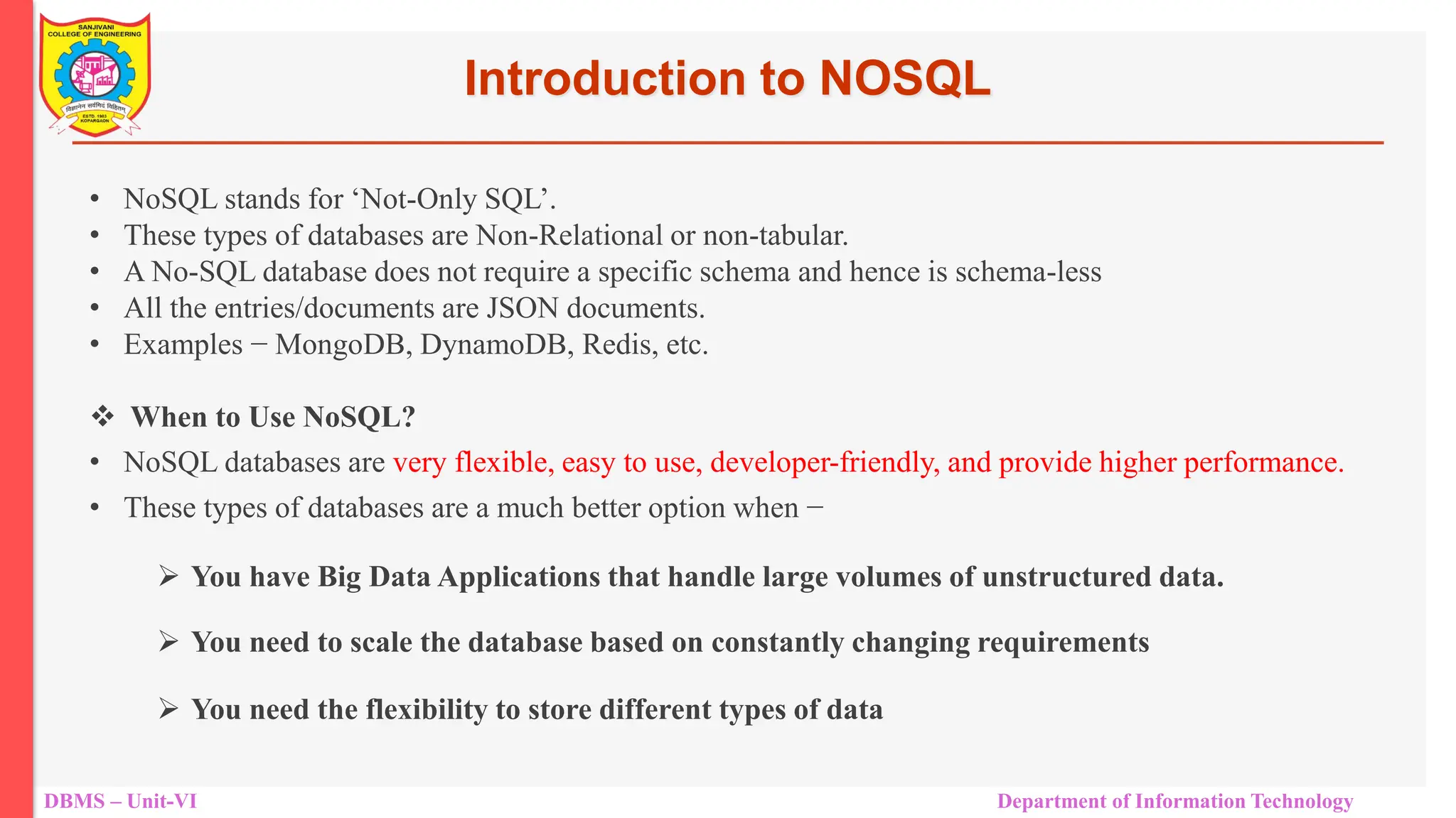 DBMS – Unit-VI Department of Information Technology • NoSQL stands for ‘Not-Only SQL’. • These types of databases are Non-Relational or non-tabular. • A No-SQL database does not require a specific schema and hence is schema-less • All the entries/documents are JSON documents. • Examples − MongoDB, DynamoDB, Redis, etc.  When to Use NoSQL? • NoSQL databases are very flexible, easy to use, developer-friendly, and provide higher performance. • These types of databases are a much better option when −  You have Big Data Applications that handle large volumes of unstructured data.  You need to scale the database based on constantly changing requirements  You need the flexibility to store different types of data Introduction to NOSQL 