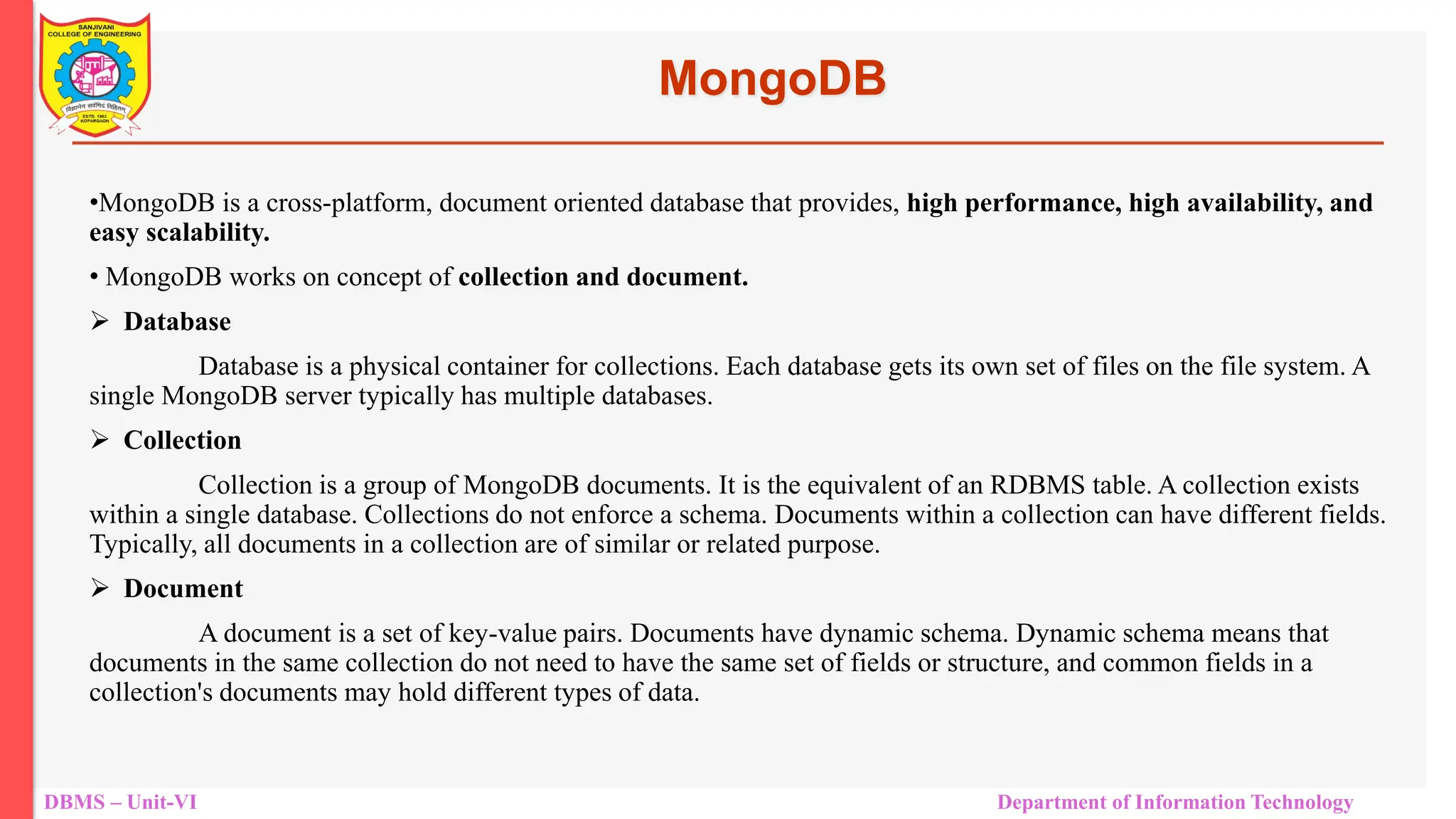DBMS – Unit-VI Department of Information Technology MongoDB •MongoDB is a cross-platform, document oriented database that provides, high performance, high availability, and easy scalability. • MongoDB works on concept of collection and document.  Database Database is a physical container for collections. Each database gets its own set of files on the file system. A single MongoDB server typically has multiple databases.  Collection Collection is a group of MongoDB documents. It is the equivalent of an RDBMS table. A collection exists within a single database. Collections do not enforce a schema. Documents within a collection can have different fields. Typically, all documents in a collection are of similar or related purpose.  Document A document is a set of key-value pairs. Documents have dynamic schema. Dynamic schema means that documents in the same collection do not need to have the same set of fields or structure, and common fields in a collection's documents may hold different types of data. 