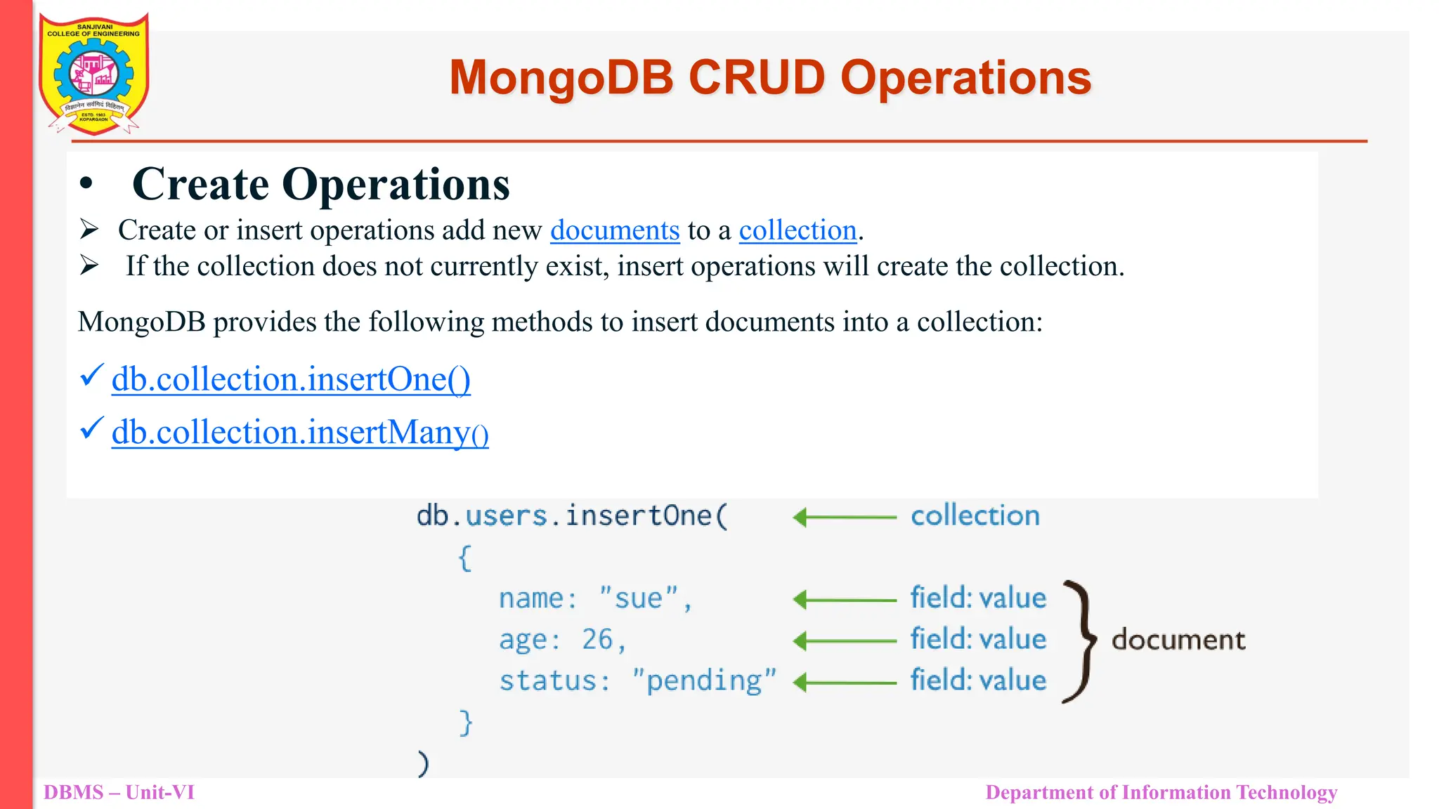 DBMS – Unit-VI Department of Information Technology MongoDB CRUD Operations • Create Operations  Create or insert operations add new documents to a collection.  If the collection does not currently exist, insert operations will create the collection. MongoDB provides the following methods to insert documents into a collection:  db.collection.insertOne()  db.collection.insertMany() 