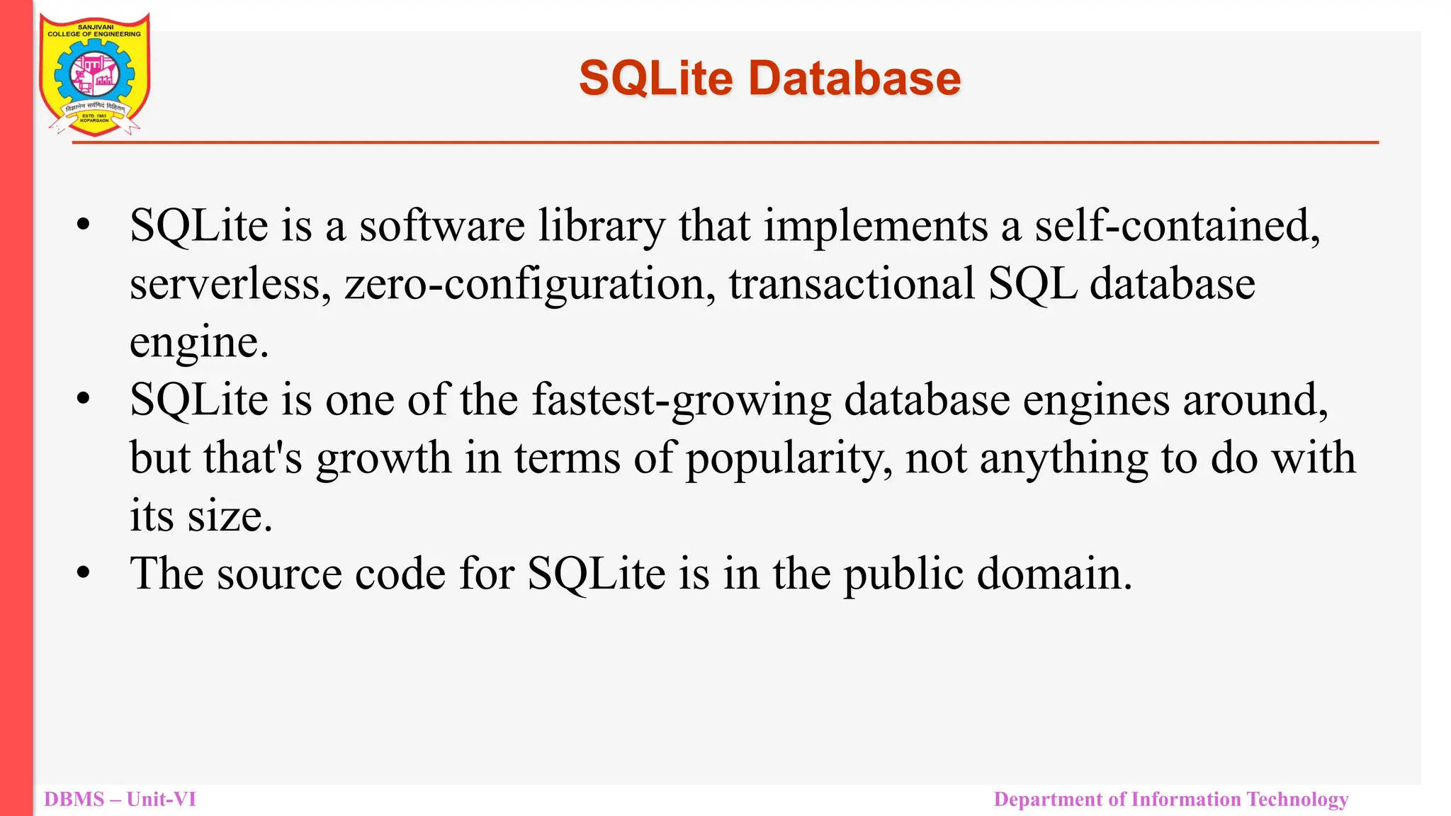 DBMS – Unit-VI Department of Information Technology SQLite Database • SQLite is a software library that implements a self-contained, serverless, zero-configuration, transactional SQL database engine. • SQLite is one of the fastest-growing database engines around, but that's growth in terms of popularity, not anything to do with its size. • The source code for SQLite is in the public domain. 