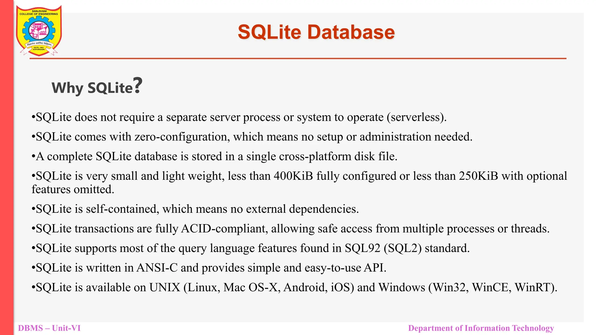 DBMS – Unit-VI Department of Information Technology SQLite Database •SQLite does not require a separate server process or system to operate (serverless). •SQLite comes with zero-configuration, which means no setup or administration needed. •A complete SQLite database is stored in a single cross-platform disk file. •SQLite is very small and light weight, less than 400KiB fully configured or less than 250KiB with optional features omitted. •SQLite is self-contained, which means no external dependencies. •SQLite transactions are fully ACID-compliant, allowing safe access from multiple processes or threads. •SQLite supports most of the query language features found in SQL92 (SQL2) standard. •SQLite is written in ANSI-C and provides simple and easy-to-use API. •SQLite is available on UNIX (Linux, Mac OS-X, Android, iOS) and Windows (Win32, WinCE, WinRT). Why SQLite? 