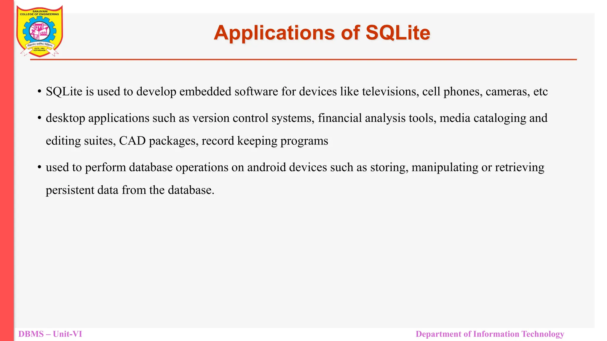 DBMS – Unit-VI Department of Information Technology Applications of SQLite • SQLite is used to develop embedded software for devices like televisions, cell phones, cameras, etc • desktop applications such as version control systems, financial analysis tools, media cataloging and editing suites, CAD packages, record keeping programs • used to perform database operations on android devices such as storing, manipulating or retrieving persistent data from the database. 