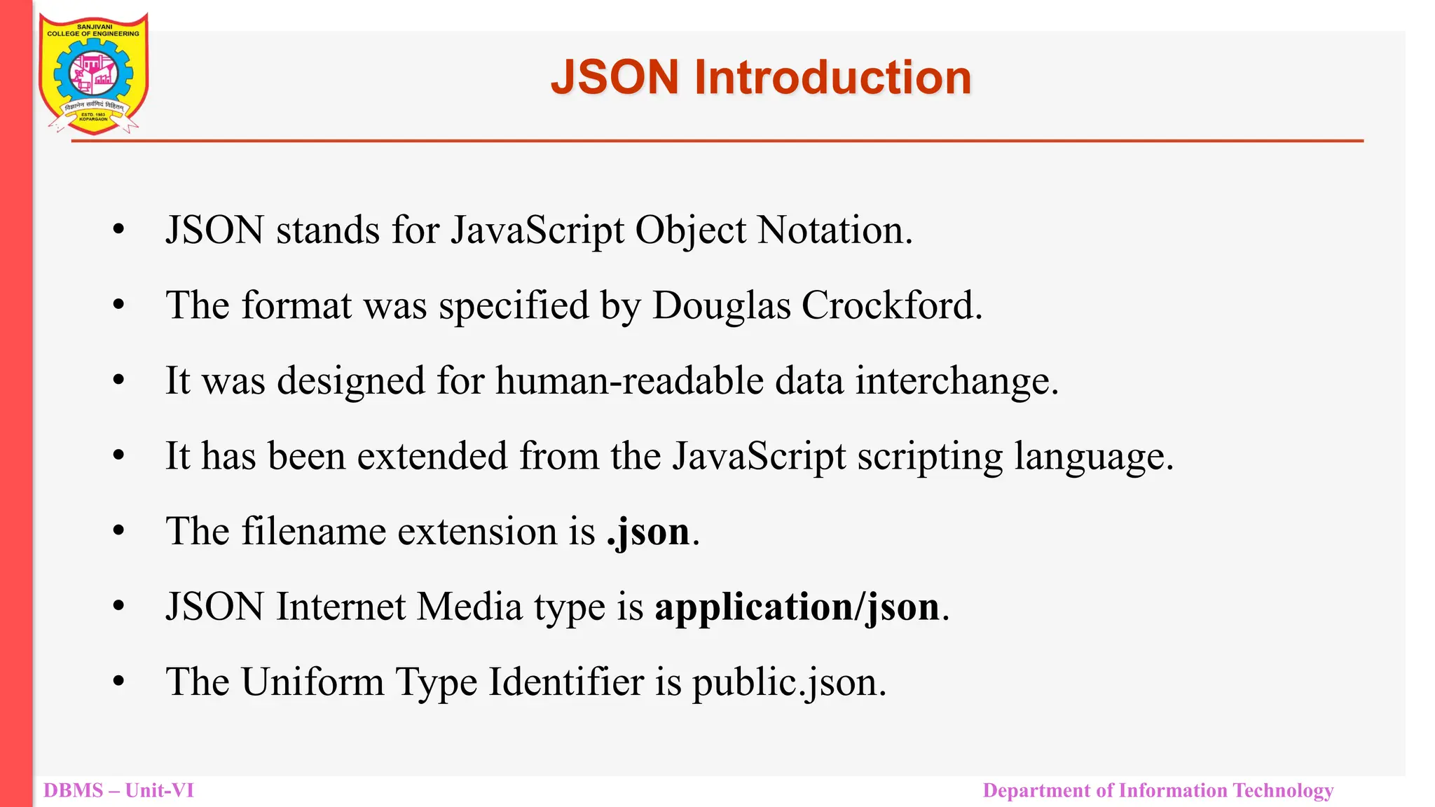 DBMS – Unit-VI Department of Information Technology JSON Introduction • JSON stands for JavaScript Object Notation. • The format was specified by Douglas Crockford. • It was designed for human-readable data interchange. • It has been extended from the JavaScript scripting language. • The filename extension is .json. • JSON Internet Media type is application/json. • The Uniform Type Identifier is public.json. 