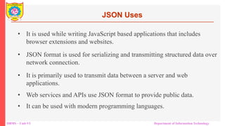 DBMS – Unit-VI Department of Information Technology
• It is used while writing JavaScript based applications that includes
browser extensions and websites.
• JSON format is used for serializing and transmitting structured data over
network connection.
• It is primarily used to transmit data between a server and web
applications.
• Web services and APIs use JSON format to provide public data.
• It can be used with modern programming languages.
JSON Uses
 