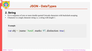 DBMS – Unit-VI Department of Information Technology
JSON - DataTypes
2. String
• It is a sequence of zero or more double quoted Unicode characters with backslash escaping.
• Character is a single character string i.e. a string with length 1.
Example
var obj = {name: 'Amit', marks: 97, distinction: true}
 