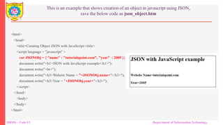 DBMS – Unit-VI Department of Information Technology
This is an example that shows creation of an object in javascript using JSON,
save the below code as json_object.htm
<html>
<head>
<title>Creating Object JSON with JavaScript</title>
<script language = "javascript" >
var JSONObj = { "name" : "tutorialspoint.com", "year" : 2005 };
document.write("<h1>JSON with JavaScript example</h1>");
document.write("<br>");
document.write("<h3>Website Name = "+JSONObj.name+"</h3>");
document.write("<h3>Year = "+JSONObj.year+"</h3>");
</script>
</head>
<body>
</body>
</html>
 