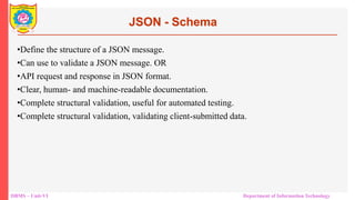 DBMS – Unit-VI Department of Information Technology
•Define the structure of a JSON message.
•Can use to validate a JSON message. OR
•API request and response in JSON format.
•Clear, human- and machine-readable documentation.
•Complete structural validation, useful for automated testing.
•Complete structural validation, validating client-submitted data.
JSON - Schema
 