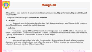 DBMS – Unit-VI Department of Information Technology
MongoDB
•MongoDB is a cross-platform, document oriented database that provides, high performance, high availability, and
easy scalability.
• MongoDB works on concept of collection and document.
 Database
Database is a physical container for collections. Each database gets its own set of files on the file system. A
single MongoDB server typically has multiple databases.
 Collection
Collection is a group of MongoDB documents. It is the equivalent of an RDBMS table. A collection exists
within a single database. Collections do not enforce a schema. Documents within a collection can have different fields.
Typically, all documents in a collection are of similar or related purpose.
 Document
A document is a set of key-value pairs. Documents have dynamic schema. Dynamic schema means that
documents in the same collection do not need to have the same set of fields or structure, and common fields in a
collection's documents may hold different types of data.
 