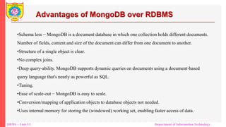 DBMS – Unit-VI Department of Information Technology
Advantages of MongoDB over RDBMS
•Schema less − MongoDB is a document database in which one collection holds different documents.
Number of fields, content and size of the document can differ from one document to another.
•Structure of a single object is clear.
•No complex joins.
•Deep query-ability. MongoDB supports dynamic queries on documents using a document-based
query language that's nearly as powerful as SQL.
•Tuning.
•Ease of scale-out − MongoDB is easy to scale.
•Conversion/mapping of application objects to database objects not needed.
•Uses internal memory for storing the (windowed) working set, enabling faster access of data.
 