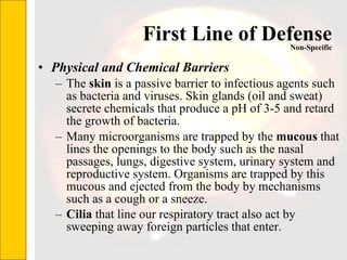 First Line of Defense Physical and Chemical Barriers The  skin  is a passive barrier to infectious agents such as bacteria and viruses. Skin glands (oil and sweat) secrete chemicals that produce a pH of 3-5 and retard the growth of bacteria.  Many microorganisms are trapped by the  mucous  that lines the openings to the body such as the nasal passages, lungs, digestive system, urinary system and reproductive system. Organisms are trapped by this mucous and ejected from the body by mechanisms such as a cough or a sneeze.  Cilia  that line our respiratory tract also act by sweeping away foreign particles that enter.   Non-Specific 