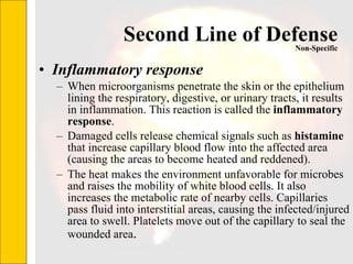Second Line of Defense Inflammatory response When microorganisms penetrate the skin or the epithelium lining the respiratory, digestive, or urinary tracts, it results in inflammation. This reaction is called the  inflammatory response . Damaged cells release chemical signals such as  histamine  that increase capillary blood flow into the affected area (causing the areas to become heated and reddened).  The heat makes the environment unfavorable for microbes and raises the mobility of white blood cells. It also increases the metabolic rate of nearby cells. Capillaries pass fluid into interstitial areas, causing the infected/injured area to swell. Platelets move out of the capillary to seal the wounded area .  Non-Specific 