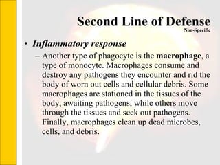 Second Line of Defense Inflammatory response Another type of phagocyte is the  macrophage , a type of monocyte. Macrophages consume and destroy any pathogens they encounter and rid the body of worn out cells and cellular debris. Some macrophages are stationed in the tissues of the body, awaiting pathogens, while others move through the tissues and seek out pathogens. Finally, macrophages clean up dead microbes, cells, and debris.  Non-Specific 