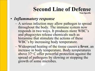 Second Line of Defense Inflammatory response A serious infection may allow pathogen to spread throughout the body. The immune system now responds in two ways. It produces more WBC’s and phagocytes release chemicals such as histamine that stimulate the actions of these WBC’s by increasing body temperature. Widespread heating of the tissue causes a  fever , an increase in body temperature. Body temperatures above 37 o  C offer powerful protection against the spread of pathogens by slowing or stopping the growth of some microbes.  Non-Specific 