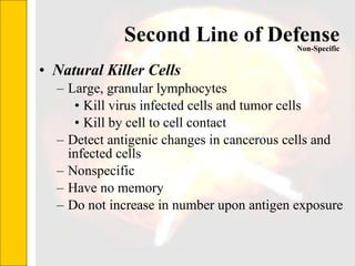 Second Line of Defense Natural Killer Cells Large, granular lymphocytes Kill virus infected cells and tumor cells Kill by cell to cell contact Detect antigenic changes in cancerous cells and infected cells Nonspecific Have no memory Do not increase in number upon antigen exposure Non-Specific 