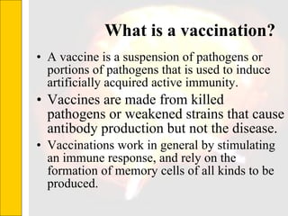 What is a vaccination? A vaccine is a suspension of pathogens or portions of pathogens that is used to induce artificially acquired active immunity. Vaccines are made from killed pathogens or weakened strains that cause antibody production but not the disease. Vaccinations work in general by stimulating an immune response, and rely on the formation of memory cells of all kinds to be produced.  