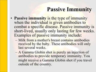 Passive Immunity Passive immunity  is the type of immunity when the individual is given antibodies to combat a specific disease. Passive immunity is short-lived, usually only lasting for few weeks. Examples of passive immunity include: Milk from a mother's breast contains antibodies received by the baby. These antibodies will only last several weeks. A Gamma Globin shot is purely an injection of antibodies to provide temporary immunity. You might receive a Gamma Globin shot if you   travel outside of the country.  
