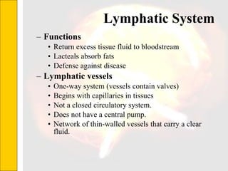 Lymphatic System  Functions Return excess tissue fluid to bloodstream Lacteals absorb fats  Defense against disease Lymphatic vessels One-way system (vessels contain valves) Begins with capillaries in tissues Not a closed circulatory system.  Does not have a central pump.  Network of thin-walled vessels that carry a clear fluid. 