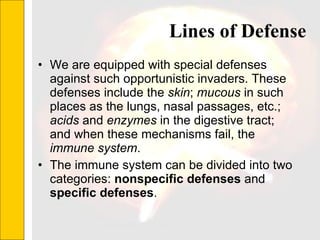 Lines of Defense We are equipped with special defenses against such opportunistic invaders. These defenses include the  skin ;  mucous  in such places as the lungs, nasal passages, etc.;  acids  and  enzymes  in the digestive tract; and when these mechanisms fail, the  immune system . The immune system can be divided into two categories:  nonspecific defenses  and  specific defenses .  
