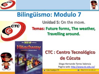 Unidad 5: On the move.
Temas: Future forms, The weather,
Travelling around.
Diego Hernando Torres Valencia
Pagina web: http://www.ctc.edu.co/
Bilingüismo: Modulo 7
CTC : Centro Tecnológico
de Cúcuta
 