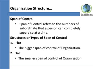 Span of Control:
• Span of Control refers to the numbers of
subordinate that a person can completely
supervise at a time.
Structures or Types of Span of Control
1. Flat
• The bigger span of control of Organization.
2. Tall
• The smaller span of control of Organization.
Organization Structure…
 